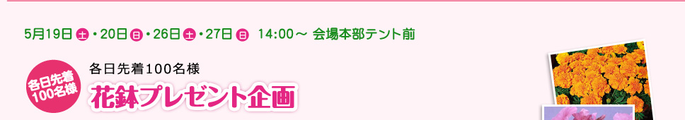 5月19日 土 ･20日 日・26日土  ･27日 日  14:00～ 会場本部テント前 各日先着100名様 花鉢プレゼント企画