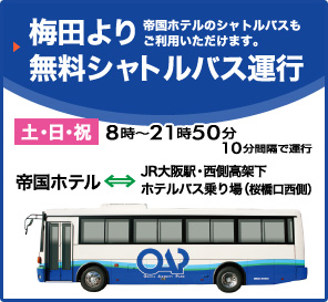 梅田より無料シャトルバス運行 帝国ホテルのシャトルバスもご利用いただけます。土・日・祝8時～21時50分 10分間隔で運行 帝国ホテル-JR大阪駅・西側高架下ホテルバス乗り場(桜橋口西側)