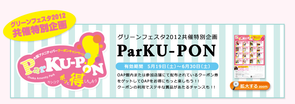 グリーンフェスタ2012共催特別企画 ParKU-PON 有効期間5月19日（土）～6月30日（土）
OAP館内または参加店舗にて配布されているクーポン券をゲットしてOAPをお得にもっと楽しもう!!
クーポンの利用でステキな賞品があたるチャンスも!!