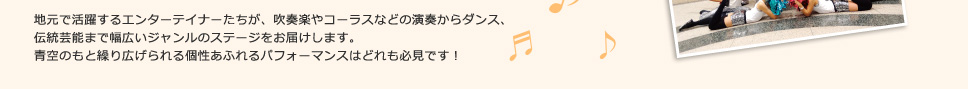 地元で活躍するエンターテイナーたちが、吹奏楽やコーラスなどの演奏からダンス、
伝統芸能まで幅広いジャンルのステージをお届けします。
青空のもと繰り広げられる個性あふれるパフォーマンスはどれも必見です！