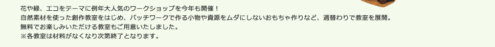 花や緑、エコをテーマに例年大人気のワークショップを今年も開催！
自然素材を使った創作教室をはじめ、パッチワークで作る小物や資源をムダにしないおもちゃ作りなど、週替わりで教室を展開。
無料でお楽しみいただける教室もご用意いたしました。
※各教室は材料がなくなり次第終了となります。