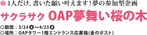 1人だけ、書いた願い叶えます!夢の参加型企画 サクラサク OAP夢舞い桜の木 ◎期間:3/24(土) ～4/23(月)
◎場所:OAPタワｰ1階エントランス応募箱(金のポスト)