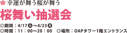 幸運が舞う桜が舞う 桜舞い抽選会 ◎期間:4/17(火)～4/23(月)
◎時間:11:00～20:00 ◎場所:OAPタワｰ1階エントランス